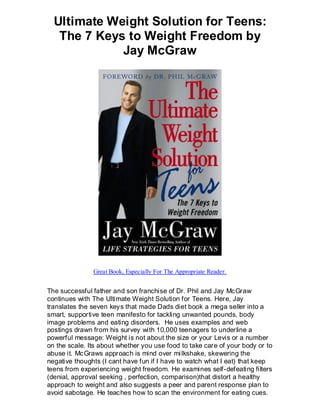 Ultimate Weight Solution for Teens:
   The 7 Keys to Weight Freedom by
             Jay McGraw




               Great Book, Especially For The Appropriate Reader.


The successful father and son franchise of Dr. Phil and Jay McGraw
continues with The Ultimate Weight Solution for Teens. Here, Jay
translates the seven keys that made Dads diet book a mega seller into a
smart, supportive teen manifesto for tackling unwanted pounds, body
image problems and eating disorders. He uses examples and web
postings drawn from his survey with 10,000 teenagers to underline a
powerful message: Weight is not about the size or your Levis or a number
on the scale. Its about whether you use food to take care of your body or to
abuse it. McGraws approach is mind over mi lkshake, skewering the
negative thoughts (I cant have fun if I have to watch what I eat) that keep
teens from experiencing weight freedom. He examines self-defeating filters
(denial, approval seeking , perfection, comparison)that distort a healthy
approach to weight and also suggests a peer and parent response plan to
avoid sabotage. He teaches how to scan the environment for eating cues.
 