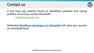 Contact us
If you have any website based on WordPress platform and having
problem of security, contact eTatvaSoft :
• info@etatvasoft.com
Dedicated WordPress developers at eTatvaSoft will solve your queries
on immediate basis.
WordPress development company India
 