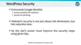 WordPress Security
 Everyweek Google blacklist
• 20,000 websites for malware
• 50,000 for phishing
 Website’s security is not just about risk elimination, but
risk reduction also.
 So the site’s owner must improve the security steps
using given tips.
WordPress development company India
 