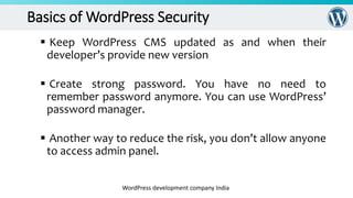 Basics of WordPress Security
 Keep WordPress CMS updated as and when their
developer’s provide new version
 Create strong password. You have no need to
remember password anymore. You can use WordPress’
password manager.
 Another way to reduce the risk, you don’t allow anyone
to access admin panel.
WordPress development company India
 