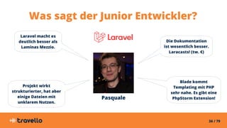 36 / 79
Pasquale
Was sagt der Junior Entwickler?
Laravel macht es
deutlich besser als
Laminas Mezzio.
Die Dokumentation
ist wesentlich besser.
Laracasts! (tw. €)
Projekt wirkt
strukturierter, hat aber
einige Dateien mit
unklarem Nutzen.
Blade kommt
Templating mit PHP
sehr nahe. Es gibt eine
PhpStorm Extension!
 