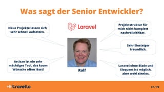 37 / 79
Was sagt der Senior Entwickler?
Ralf
Neue Projekte lassen sich
sehr schnell aufsetzen.
Projektstruktur für
mich nicht komplett
nachvollziehbar.
Artisan ist ein sehr
mächtiges Tool, das kaum
Wünsche offen lässt!
Laravel ohne Blade und
Eloquent ist möglich,
aber wohl sinnlos.
Sehr Einsteiger
freundlich.
 