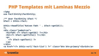 46 / 79
<?php
use FactEntityFactEntity;
/** @var FactEntity $fact */
$fact = $this->fact;
$this->headTitle('Katzen Fakt ' . $fact->getId());
?>
<div class="jumbotron">
<h1>Fakt <?= $fact->getId() ?></h1>
<h2><?= $fact->getTitle() ?></h2>
<p>
<?= $fact->getText() ?>
</p>
</div>
<a href="<?= $this->url('fact-list') ?>" class="btn btn-primary">Zurück</a>
PHP Templates mit Laminas Mezzio
 