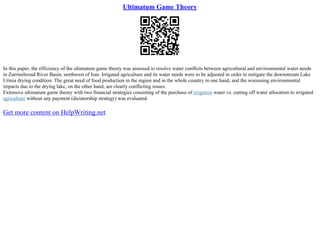 Ultimatum Game Theory
In this paper, the efficiency of the ultimatum game theory was assessed to resolve water conflicts between agricultural and environmental water needs
in Zarrinehroud River Basin, northwest of Iran. Irrigated agriculture and its water needs were to be adjusted in order to mitigate the downstream Lake
Urmia drying condition. The great need of food production in the region and in the whole country in one hand, and the worsening environmental
impacts due to the drying lake, on the other hand, are clearly conflicting issues.
Extensive ultimatum game theory with two financial strategies consisting of the purchase of irrigation water vs. cutting off water allocation to irrigated
agriculture without any payment (dictatorship strategy) was evaluated.
Get more content on HelpWriting.net
 