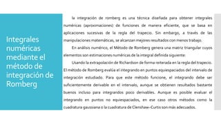 Integrales
numéricas
mediante el
método de
integración de
Romberg
la integración de romberg es una técnica diseñada para obtener integrales
numéricas (aproximaciones) de funciones de manera eficiente, que se basa en
aplicaciones sucesivas de la regla del trapecio. Sin embargo, a través de las
manipulaciones matemáticas, se alcanzan mejores resultados con menos trabajo.
En análisis numérico, el Método de Romberg genera una matriz triangular cuyos
elementos son estimaciones numéricas de la integral definida siguiente:
Usando la extrapolación de Richardson de forma reiterada en la regla del trapecio.
El método de Romberg evalúa el integrando en puntos equiespaciados del intervalo de
integración estudiado. Para que este método funcione, el integrando debe ser
suficientemente derivable en el intervalo, aunque se obtienen resultados bastante
buenos incluso para integrandos poco derivables. Aunque es posible evaluar el
integrando en puntos no equiespaciados, en ese caso otros métodos como la
cuadratura gaussiana o la cuadratura de Clenshaw–Curtis son más adecuados.
 