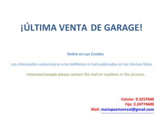 ¡ÚLTIMA
VENTA
DE
GARAGE!
Re1ro
en
Las
Condes
Los
interesados
comunicarse
a
los
teléfonos
o
mail
publicados
en
las
mismas
fotos
Interested
people
please
contact
the
mail
or
numbers
in
the
pictures
Celular:
9.3257040
Fijo:
2.24774600
Mail:
mariapazmonreal@gmail.com
