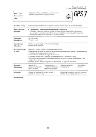 39
Questões-chave Como varia a representação de um espaço quando se utilizam mapas de escalas diferentes?
Meta Curricular
Descritor
4. Compreender a diversidade de representações cartográficas.
3. Distinguir mapas com diferentes escalas com base na observação de diferentes tipos de
representações cartográficas (planisférios, mapas corográficos, mapas topográficos, plantas),
classificando-os em mapas de pequena e de grande escala.
Conceitos
Geográficos
• Grande escala
• Pequena escala
Experiências
Educativas
• Análise da apresentação em PowerPoint® Escalas
• Realização de exercícios
Desenvolvimento
da aula
• Escrever o sumário, verificar e corrigir o trabalho de casa.
• Para distinção de mapas de grande escala e mapas de pequena escala, analisar a apresentação em
PowerPoint® dos diapositivos 13 até ao 20.
• Ler e realizar as atividades da página 37 do manual.
• Conclusão da Ficha 6 do Caderno de Atividades e da Ficha 5 do Bloco de Fichas.
• Como forma de consolidação, poder-se-á analisar com os alunos a rubrica “Não Esqueças...”, da
página 39 do manual.
• Trabalho de casa: Realizar o “Aplica o que aprendeste!”, da página 39 do manual.
Recursos
Mobilizados
• Manual GPS
• Caderno de Atividades
• Bloco de Fichas
• Apresentação em
PowerPoint® Escalas
• Régua do Jogo GPS
• Máquina de calcular
• Videoprojetor
• Computador
• Quadro
Avaliação • Registo da realização do trabalho de casa
• Registo do material trazido
• Realização correta dos exercícios propostos
• Registo de participação e empenho na aula
Observações
Planos de aula 90 + 45'
A Terra: estudos e representações
Ano: 7.° Ano
Tempo: 45 min
Data: ___- ___- ___
Subdomínio: A representação da superfície terrestre
Sumário: Grande escala e pequena escala.
 