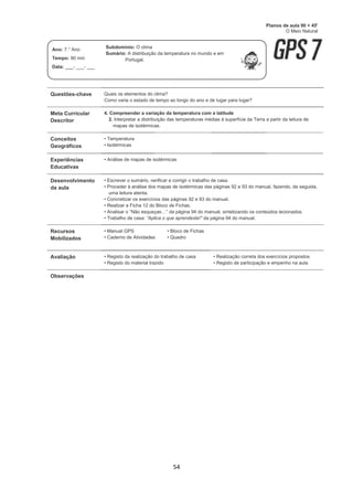 54
Questões-chave Quais os elementos do clima?
Como varia o estado de tempo ao longo do ano e de lugar para lugar?
Meta Curricular
Descritor
4. Compreender a variação da temperatura com a latitude
2. Interpretar a distribuição das temperaturas médias à superfície da Terra a partir da leitura de
mapas de isotérmicas.
Conceitos
Geográficos
• Temperatura
• Isotérmicas
Experiências
Educativas
• Análise de mapas de isotérmicas
Desenvolvimento
da aula
• Escrever o sumário, verificar e corrigir o trabalho de casa.
• Proceder à análise dos mapas de isotérmicas das páginas 92 e 93 do manual, fazendo, de seguida,
uma leitura atenta.
• Concretizar os exercícios das páginas 92 e 93 do manual.
• Realizar a Ficha 12 do Bloco de Fichas.
• Analisar o “Não esqueças…” da página 94 do manual, sintetizando os conteúdos lecionados.
• Trabalho de casa: “Aplica o que aprendeste!” da página 94 do manual.
Recursos
Mobilizados
• Manual GPS
• Caderno de Atividades
• Bloco de Fichas
• Quadro
Avaliação • Registo da realização do trabalho de casa
• Registo do material trazido
• Realização correta dos exercícios propostos
• Registo de participação e empenho na aula
Observações
Planos de aula 90 + 45'
O Meio Natural
Ano: 7.° Ano
Tempo: 90 min
Data: ___- ___- ___
Subdomínio: O clima
Sumário: A distribuição da temperatura no mundo e em
Portugal.
 