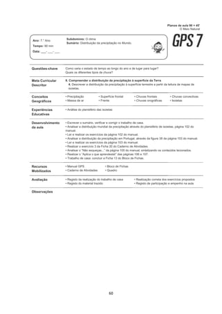 60
Questões-chave Como varia o estado de tempo ao longo do ano e de lugar para lugar?
Quais os diferentes tipos de chuva?
Meta Curricular
Descritor
8. Compreender a distribuição da precipitação à superfície da Terra
4. Descrever a distribuição da precipitação à superfície terrestre a partir da leitura de mapas de
isoietas.
Conceitos
Geográficos
• Precipitação
• Massa de ar
• Superfície frontal
• Frente
• Chuvas frontais
• Chuvas orográficas
• Chuvas convectivas
• Isoietas
Experiências
Educativas
• Análise do planisfério das isoietas
Desenvolvimento
da aula
• Escrever o sumário, verificar e corrigir o trabalho de casa.
• Analisar a distribuição mundial da precipitação através do planisfério de isoietas, página 102 do
manual.
• Ler e realizar os exercícios da página 102 do manual.
• Analisar a distribuição da precipitação em Portugal, através da figura 38 da página 103 do manual.
• Ler e realizar os exercícios da página 103 do manual.
• Realizar o exercício 3 da Ficha 20 do Caderno de Atividades.
• Analisar o “Não esqueças...” da página 105 do manual, sintetizando os conteúdos lecionados.
• Realizar o “Aplica o que aprendeste!” das páginas 106 e 107.
• Trabalho de casa: concluir a Ficha 13 do Bloco de Fichas.
Recursos
Mobilizados
• Manual GPS
• Caderno de Atividades
• Bloco de Fichas
• Quadro
Avaliação • Registo da realização do trabalho de casa
• Registo do material trazido
• Realização correta dos exercícios propostos
• Registo de participação e empenho na aula
Observações
Planos de aula 90 + 45'
O Meio Natural
Ano: 7.° Ano
Tempo: 90 min
Data: ___- ___- ___
Subdomínio: O clima
Sumário: Distribuição da precipitação no Mundo.
 
