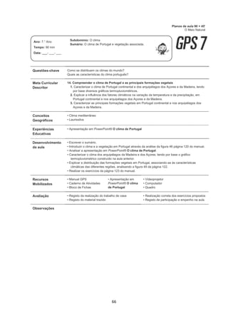 66
Questões-chave Como se distribuem os climas do mundo?
Quais as características do clima português?
Meta Curricular
Descritor
14. Compreender o clima de Portugal e as principais formações vegetais
1. Caracterizar o clima de Portugal continental e dos arquipélagos dos Açores e da Madeira, tendo
por base diversos gráficos termopluviométricos.
2. Explicar a influência dos fatores climáticos na variação da temperatura e da precipitação, em
Portugal continental e nos arquipélagos dos Açores e da Madeira.
3. Caracterizar as principais formações vegetais em Portugal continental e nos arquipélagos dos
Açores e da Madeira.
Conceitos
Geográficos
• Clima mediterrâneo
• Laurissilva
Experiências
Educativas
• Apresentação em PowerPoint® O clima de Portugal
Desenvolvimento
da aula
• Escrever o sumário.
• Introduzir o clima e a vegetação em Portugal através da análise da figura 46 página 120 do manual.
• Analisar a apresentação em PowerPoint® O clima de Portugal.
• Caracterizar o clima dos arquipélagos da Madeira e dos Açores, tendo por base o gráfico
termopluviométrico construído na aula anterior.
• Explicar a distribuição das formações vegetais em Portugal, associando-as às características
climáticas das diferentes regiões, analisando a figura 49 da página 122.
• Realizar os exercícios da página 123 do manual.
Recursos
Mobilizados
• Manual GPS
• Caderno de Atividades
• Bloco de Fichas
• Apresentação em
PowerPoint® O clima
de Portugal
• Videoprojetor
• Computador
• Quadro
Avaliação • Registo da realização do trabalho de casa
• Registo do material trazido
• Realização correta dos exercícios propostos
• Registo de participação e empenho na aula
Observações
Planos de aula 90 + 45'
O Meio Natural
Ano: 7.° Ano
Tempo: 90 min
Data: ___- ___- ___
Subdomínio: O clima
Sumário: O clima de Portugal e vegetação associada.
 