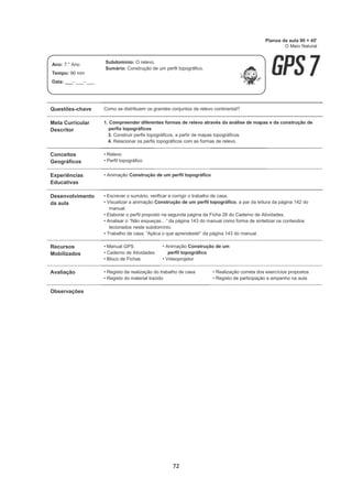 72
Questões-chave Como se distribuem os grandes conjuntos de relevo continental?
Meta Curricular
Descritor
1. Compreender diferentes formas de relevo através da análise de mapas e da construção de
perfis topográficos
3. Construir perfis topográficos, a partir de mapas topográficos.
4. Relacionar os perfis topográficos com as formas de relevo.
Conceitos
Geográficos
• Relevo
• Perfil topográfico
Experiências
Educativas
• Animação Construção de um perfil topográfico
Desenvolvimento
da aula
• Escrever o sumário, verificar e corrigir o trabalho de casa.
• Visualizar a animação Construção de um perfil topográfico, a par da leitura da página 142 do
manual.
• Elaborar o perfil proposto na segunda página da Ficha 26 do Caderno de Atividades.
• Analisar o “Não esqueças…” da página 143 do manual como forma de sintetizar os conteúdos
lecionados neste subdomínio.
• Trabalho de casa: “Aplica o que aprendeste!” da página 143 do manual.
Recursos
Mobilizados
• Manual GPS
• Caderno de Atividades
• Bloco de Fichas
• Animação Construção de um
perfil topográfico
• Videoprojetor
Avaliação • Registo da realização do trabalho de casa
• Registo do material trazido
• Realização correta dos exercícios propostos
• Registo de participação e empenho na aula
Observações
Planos de aula 90 + 45'
O Meio Natural
Ano: 7.° Ano
Tempo: 90 min
Data: ___- ___- ___
Subdomínio: O relevo.
Sumário: Construção de um perfil topográfico.
 