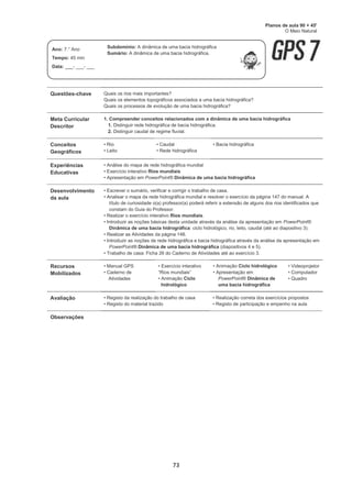 73
Questões-chave Quais os rios mais importantes?
Quais os elementos topográficos associados a uma bacia hidrográfica?
Quais os processos de evolução de uma bacia hidrográfica?
Meta Curricular
Descritor
1. Compreender conceitos relacionados com a dinâmica de uma bacia hidrográfica
1. Distinguir rede hidrográfica de bacia hidrográfica.
2. Distinguir caudal de regime fluvial.
Conceitos
Geográficos
• Rio
• Leito
• Caudal
• Rede hidrográfica
• Bacia hidrográfica
Experiências
Educativas
• Análise do mapa de rede hidrográfica mundial
• Exercício interativo Rios mundiais
• Apresentação em PowerPoint® Dinâmica de uma bacia hidrográfica
Desenvolvimento
da aula
• Escrever o sumário, verificar e corrigir o trabalho de casa.
• Analisar o mapa da rede hidrográfica mundial e resolver o exercício da página 147 do manual. A
título de curiosidade o(a) professor(a) poderá referir a extensão de alguns dos rios identificados que
constam do Guia do Professor.
• Realizar o exercício interativo Rios mundiais.
• Introduzir as noções básicas desta unidade através da análise da apresentação em PowerPoint®
Dinâmica de uma bacia hidrográfica: ciclo hidrológico, rio, leito, caudal (até ao diapositivo 3).
• Realizar as Atividades da página 148.
• Introduzir as noções de rede hidrográfica e bacia hidrográfica através da análise da apresentação em
PowerPoint® Dinâmica de uma bacia hidrográfica (diapositivos 4 e 5).
• Trabalho de casa: Ficha 26 do Caderno de Atividades até ao exercício 3.
Recursos
Mobilizados
• Manual GPS
• Caderno de
Atividades
• Exercício interativo
“Rios mundiais”
• Animação Ciclo
hidrológico
• Animação Ciclo hidrológico
• Apresentação em
PowerPoint® Dinâmica de
uma bacia hidrográfica
• Videoprojetor
• Computador
• Quadro
Avaliação • Registo da realização do trabalho de casa
• Registo do material trazido
• Realização correta dos exercícios propostos
• Registo de participação e empenho na aula
Observações
Planos de aula 90 + 45'
O Meio Natural
Ano: 7.° Ano
Tempo: 45 min
Data: ___- ___- ___
Subdomínio: A dinâmica de uma bacia hidrográfica
Sumário: A dinâmica de uma bacia hidrográfica.
 