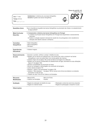 77
Questões-chave Qual a importância da gestão das bacias hidrográficas na prevenção das cheias e no abastecimento
de água potável?
Meta Curricular
Descritor
3. Compreender a dinâmica das bacias hidrográficas em Portugal
1. Localizar as principais bacias hidrográficas em Portugal (luso-espanholas e exclusivamente
nacionais).
2. Explicar a variação espacial e temporal do caudal dos rios portugueses como resultante da
interação entre fatores naturais e antrópicos.
Conceitos
Geográficos
• Rede hidrográfica
• Bacia hidrográfica
• Barragem
Experiências
Educativas
• Analisar imagens
Desenvolvimento
da aula
• Escrever o sumário, verificar e corrigir o trabalho de casa.
• Debater com os alunos as mudanças que o ser humano tem vindo a introduzir nas bacias
hidrográficas e como se poderá fazer uma correta gestão das mesmas.
• Analisar a figura 20 da página 156 (consta do Banco de Imagens do e-Manual).
• Debater com os alunos a problemática do abastecimento de água, abordando as suas utilizações
(figura 21 da página 156).
• Abordar a possibilidade da prevenção de cheias.
• Discutir as vantagens e desvantagens da construção de barragens.
• Leitura atenta da página 157.
• Realizar o “Aplica o que aprendeste!” da página 159.
• Analisar o “Não esqueças…” da página 158 do manual como forma de sintetizar os conteúdos
lecionados na sala de aula.
• Trabalho de casa: Ficha 29 do Caderno de Atividades.
Recursos
Mobilizados
• Manual GPS
• Caderno de Atividades
• Bloco de Fichas
• Quadro
Avaliação • Registo da realização do trabalho de casa
• Registo do material trazido
• Realização correta dos exercícios propostos
• Registo de participação e empenho na aula
Observações
Planos de aula 90 + 45'
O Meio Natural
Ano: 7.° Ano
Tempo: 45 min
Data: ___- ___- ___
Subdomínio: A dinâmica de uma bacia hidrográfica
Sumário:A gestão das bacias hidrográficas.
 
