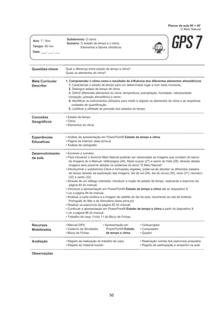 50
Questões-chave Qual a diferença entre estado de tempo e clima?
Quais os elementos do clima?
Meta Curricular
Descritor
1. Compreender o clima como o resultado da influência dos diferentes elementos atmosféricos
1. Caracterizar o estado de tempo para um determinado lugar e num dado momento.
2. Distinguir estado de tempo de clima.
3. Definir diferentes elementos do clima: temperatura, precipitação, humidade, nebulosidade,
insolação, pressão atmosférica e vento.
4. Identificar os instrumentos utilizados para medir e registar os elementos de clima e as respetivas
unidades de quantificação.
5. Justificar a utilidade da previsão dos estados do tempo.
Conceitos
Geográficos
• Estado de tempo
• Clima
• Elementos do clima
Experiências
Educativas
• Análise da apresentação em PowerPoint® Estado de tempo e clima
• Página da Internet: www.ipma.pt
• Análise de cartografia
Desenvolvimento
da aula
• Escrever o sumário.
• Para introduzir o domínio Meio Natural poderão ser observadas as imagens que constam do banco
de imagens do e-Manual: relâmpagos (26), Alpes suíços (27) e sismo do Haiti (28). Através destas
imagens será possível debater os subtemas do tema "O Meio Natural".
• Introduzindo o subdomínio Clima e formações vegetais, poder-se-ão abordar os diferentes estados
de tempo através da exploração das imagens: dia de sol (29); dia de chuva (30); neve (31); nevoeiro
(32) e vento (33).
• Através de um diálogo orientado, introduzir a noção de estado de tempo, realizando o exercício da
página 84 do manual.
• Introduzir a apresentação em PowerPoint® Estado de tempo e clima até ao diapositivo 8.
• Ler a página 84 do manual.
• Analisar a carta sinótica e a imagem de satélite do dia da aula, recorrendo ao site do Instituto
Português do Mar e da Atmosfera (www.ipma.pt).
• Realizar os exercícios da página 85 do manual.
• Continuar a apresentação em PowerPoint® Estado de tempo e clima a partir do diapositivo 9.
• Ler a página 86 do manual.
• Trabalho de casa: Ficha 11 do Bloco de Fichas.
Recursos
Mobilizados
• Manual GPS
• Caderno de Atividades
• Bloco de Fichas
• Apresentação em
PowerPoint® Estado
de tempo e clima
• Videoprojetor
• Computador
• Quadro
Avaliação • Registo da realização do trabalho de casa
• Registo do material trazido
• Realização correta dos exercícios propostos
• Registo de participação e empenho na aula
Observações
Planos de aula 90 + 45'
O Meio Natural
Ano: 7.° Ano
Tempo: 90 min
Data: ___- ___- ___
Subdomínio: O clima
Sumário: O estado de tempo e o clima.
Elementos e fatores climáticos.
 