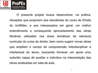 O presente projeto busca desenvolver, na prática, situações que propiciem aos estudantes do curso de Direito do UniRitter, e aos interessados em geral, um melhor entendimento e consequente aproveitamento das obras literárias utilizadas nos eixos temáticos da estrutura curricular do curso de direito, bem como sugerir novas obras que ampliem o campo de compreensão interdisciplinar e intertextual do aluno, buscando fornecer um apoio e/ou subsídio capaz de auxiliar o indivíduo na interpretação das obras analisadas em sala de aula.  direito logopropex.jpg 
