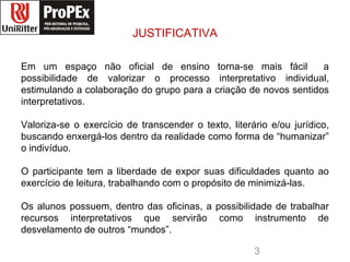 JUSTIFICATIVA Em um espaço não oficial de ensino torna-se mais fácil  a possibilidade de valorizar o processo interpretativo individual, estimulando a colaboração do grupo para a criação de novos sentidos interpretativos. Valoriza-se o exercício de transcender o texto, literário e/ou jurídico, buscando enxergá-los dentro da realidade como forma de “humanizar” o indivíduo. O participante tem a liberdade de expor suas dificuldades quanto ao exercício de leitura, trabalhando com o propósito de minimizá-las. Os alunos possuem, dentro das oficinas, a possibilidade de trabalhar recursos interpretativos que servirão como instrumento de desvelamento de outros “mundos”. direito logopropex.jpg 