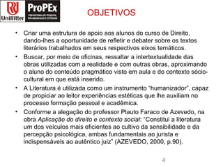 OBJETIVOS Criar uma estrutura de apoio aos alunos do curso de Direito, dando-lhes a oportunidade de refletir e debater sobre os textos literários trabalhados em seus respectivos eixos temáticos.  Buscar, por meio de oficinas, ressaltar a intertextualidade das obras utilizadas com a realidade e com outras obras, aproximando o aluno do conteúdo pragmático visto em aula e do contexto sócio-cultural em que está inserido.  A Literatura é utilizada como um instrumento “humanizador”, capaz de propiciar ao leitor experiências estéticas que lhe auxiliam no processo formação pessoal e acadêmica.  Conforme a alegação do professor Plauto Faraco de Azevedo, na obra Aplicação do direito e contexto social : “Constitui a literatura um dos veículos mais eficientes ao cultivo da sensibilidade e da percepção psicológica, ambas fundamentais ao jurista e indispensáveis ao autêntico juiz” (AZEVEDO, 2000, p.90). direito logopropex.jpg 