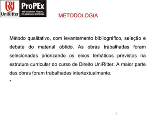 METODOLOGIA Método qualitativo, com levantamento bibliográfico, seleção e debate do material obtido. As obras trabalhadas foram selecionadas priorizando os eixos temáticos previstos na estrutura curricular do curso de Direito UniRitter . A maior parte das obras foram trabalhadas intertextualmente . direito logopropex.jpg 