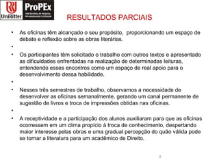 RESULTADOS PARCIAIS As oficinas têm alcançado o seu propósito,  proporcionando um espaço de debate e reflexão sobre as obras literárias.  Os participantes têm solicitado o trabalho com outros textos e apresentado as dificuldades enfrentadas na realização de determinadas leituras, entendendo esses encontros como um espaço de real apoio para o desenvolvimento dessa habilidade. Nesses três semestres de trabalho, observamos a necessidade de desenvolver as oficinas semanalmente, gerando um canal permanente de sugestão de livros e troca de impressões obtidas nas oficinas. A receptividade e a participação dos alunos auxiliaram para que as oficinas ocorressem em um clima propício à troca de conhecimento, despertando maior interesse pelas obras e uma gradual percepção do quão válida pode se tornar a literatura para um acadêmico de Direito. direito logopropex.jpg 