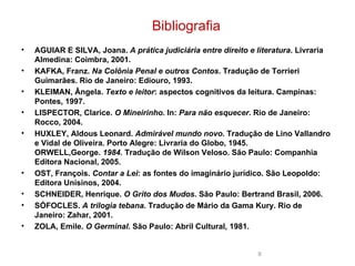 AGUIAR E SILVA, Joana. A prática judiciária entre direito e literatura . Livraria Almedina : Coimbra, 2001. KAFKA, Franz. Na Colônia Penal e outros Contos . Tradução de Torrieri  Guimarães. Rio de Janeiro: Ediouro , 1993.  KLEIMAN, Ângela. Texto e leitor : aspectos cognitivos da leitura. Campinas: Pontes, 1997.  LISPECTOR, Clarice. O Mineirinho. In: Para não esquecer . Rio de Janeiro: Rocco, 2004.  HUXLEY, Aldous Leonard. Admirável mundo novo . Tradução de Lino Vallandro  e Vidal de Oliveira. Porto Alegre: Livraria do Globo, 1945. ORWELL,George. 1984. Tradução de Wilson Veloso. São Paulo: Companhia Editora Nacional, 2005.  OST, François. Contar a Lei : as fontes do imaginário jurídico. São Leopoldo: Editora Unisinos , 2004.  SCHNEIDER, Henrique. O Grito dos Mudos . São Paulo: Bertrand Brasil, 2006. SÓFOCLES. A trilogia tebana . Tradução de Mário da Gama Kury . Rio de Janeiro: Zahar , 2001. ZOLA, Emile. O Germinal . São Paulo: Abril Cultural, 1981.     Bibliografia 