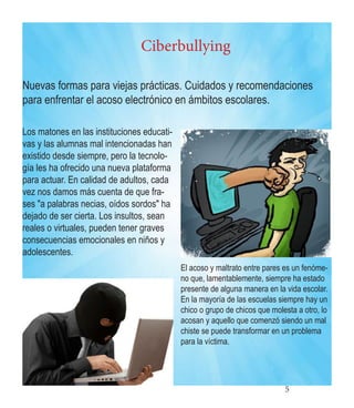 5 
Ciberbullying 
Nuevas formas para viejas prácticas. Cuidados y recomendaciones para enfrentar el acoso electrónico en ámbitos escolares. 
Los matones en las instituciones educativas y las alumnas mal intencionadas han existido desde siempre, pero la tecnología les ha ofrecido una nueva plataforma para actuar. En calidad de adultos, cada vez nos damos más cuenta de que frases "a palabras necias, oídos sordos" ha dejado de ser cierta. Los insultos, sean reales o virtuales, pueden tener graves consecuencias emocionales en niños y adolescentes. 
El acoso y maltrato entre pares es un fenómeno que, lamentablemente, siempre ha estado presente de alguna manera en la vida escolar. En la mayoría de las escuelas siempre hay un chico o grupo de chicos que molesta a otro, lo acosan y aquello que comenzó siendo un mal chiste se puede transformar en un problema para la víctima.  