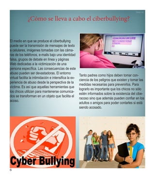 6 
¿Cómo se lleva a cabo el ciberbullying? 
El medio en que se produce el ciberbullying puede ser la transmisión de mensajes de texto a celulares, imágenes tomadas con las cámaras de los teléfonos, e-mails bajo una identidad falsa, grupos de debate en línea y páginas Web dedicadas a la victimización de una persona específica. Las consecuencias de este abuso pueden ser devastadoras. El entorno virtual facilita la intimidación e intensifica la experiencia de abuso desde la perspectiva de la víctima. Es así que aquellas herramientas que los chicos utilizan para mantenerse comunicados se transforman en un objeto que facilita el acoso. 
Tanto padres como hijos deben tomar conciencia de los peligros que existen y tomar las medidas necesarias para prevenirlos. Para lograrlo es importante que los chicos no sólo estén informados sobre la existencia del ciberacoso sino que además pueden confiar en los adultos o amigos para poder contarles si está siendo acosado.  