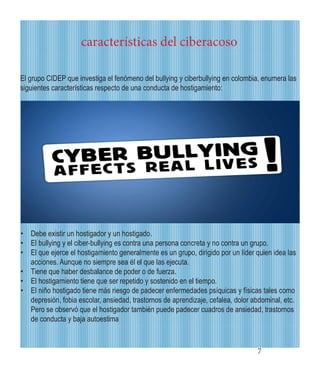 7 
características del ciberacoso 
• 
Debe existir un hostigador y un hostigado. 
• 
El bullying y el ciber-bullying es contra una persona concreta y no contra un grupo. 
• 
El que ejerce el hostigamiento generalmente es un grupo, dirigido por un líder quien idea las acciones. Aunque no siempre sea él el que las ejecuta. 
• 
Tiene que haber desbalance de poder o de fuerza. 
• 
El hostigamiento tiene que ser repetido y sostenido en el tiempo. 
• 
El niño hostigado tiene más riesgo de padecer enfermedades psíquicas y físicas tales como depresión, fobia escolar, ansiedad, trastornos de aprendizaje, cefalea, dolor abdominal, etc. Pero se observó que el hostigador también puede padecer cuadros de ansiedad, trastornos de conducta y baja autoestima 
El grupo CIDEP que investiga el fenómeno del bullying y ciberbullying en colombia, enumera las siguientes características respecto de una conducta de hostigamiento:  