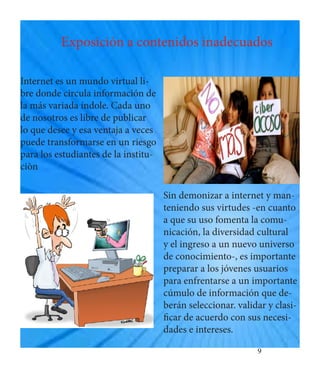 9 
Exposición a contenidos inadecuados 
Internet es un mundo virtual libre donde circula información de la más variada índole. Cada uno de nosotros es libre de publicar lo que desee y esa ventaja a veces puede transformarse en un riesgo para los estudiantes de la instituciòn 
Sin demonizar a internet y manteniendo sus virtudes -en cuanto a que su uso fomenta la comunicación, la diversidad cultural y el ingreso a un nuevo universo de conocimiento-, es importante preparar a los jóvenes usuarios para enfrentarse a un importante cúmulo de información que deberán seleccionar. validar y clasificar de acuerdo con sus necesidades e intereses.  