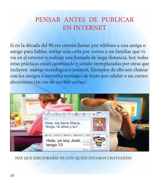 10 
PENSAR ANTES DE PUBLICAR 
EN INTERNET 
Si en la década del 90 era común llamar por teléfono a una amiga o 
amigo para hablar, enviar una carta por correo a un familiar que vi-vía 
en el exterior o realizar una llamada de larga distancia, hoy todas 
estas prácticas están cambiando y siendo reemplazadas por otras que 
incluyen nuevas tecnologías e internet. Ejemplos de ello son chatear 
con los amigos o enviarles mensajes de texto por celular o un correo 
electrónico (en vez de escribir cartas). 
HAY QUE SERCIORARSE DE CON QUIEN ESTAMOS CHATEANDO 
 
