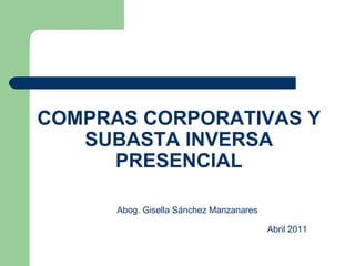 COMPRAS CORPORATIVAS Y SUBASTA INVERSA PRESENCIAL Abog. Gisella Sánchez Manzanares   Abril 2011  