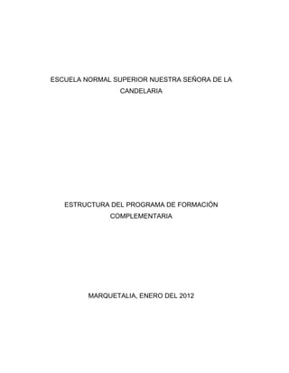 ESCUELA NORMAL SUPERIOR NUESTRA SEÑORA DE LA
                 CANDELARIA




   ESTRUCTURA DEL PROGRAMA DE FORMACIÓN
              COMPLEMENTARIA




         MARQUETALIA, ENERO DEL 2012
 