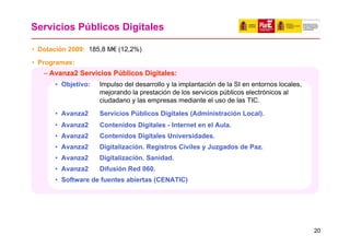 Servicios Públicos Digitales

• Dotación 2009: 185,8 M€ (12,2%)
• Programas:
   – Avanza2 Servicios Públicos Digitales:
      • Objetivo:   Impulso del desarrollo y la implantación de la SI en entornos locales,
                    mejorando la prestación de los servicios públicos electrónicos al
                    ciudadano y las empresas mediante el uso de las TIC.
      • Avanza2     Servicios Públicos Digitales (Administración Local).
      • Avanza2     Contenidos Digitales - Internet en el Aula.
      • Avanza2     Contenidos Digitales Universidades.
      • Avanza2     Digitalización. Registros Civiles y Juzgados de Paz.
      • Avanza2     Digitalización. Sanidad.
      • Avanza2     Difusión Red 060.
      • Software de fuentes abiertas (CENATIC)




                                                                                             20
 