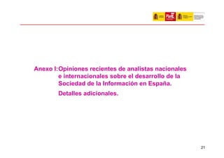 Anexo I:Opiniones recientes de analistas nacionales
        e internacionales sobre el desarrollo de la
        Sociedad de la Información en España.
        Detalles adicionales.




                                                      21
 