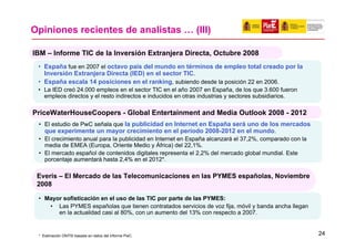 Opiniones recientes de analistas … (III)

IBM – Informe TIC de la Inversión Extranjera Directa, Octubre 2008
 • España fue en 2007 el octavo país del mundo en términos de empleo total creado por la
   Inversión Extranjera Directa (IED) en el sector TIC.
 • España escala 14 posiciones en el ranking, subiendo desde la posición 22 en 2006.
 • La IED creó 24.000 empleos en el sector TIC en el año 2007 en España, de los que 3.600 fueron
   empleos directos y el resto indirectos e inducidos en otras industrias y sectores subsidiarios.

PriceWaterHouseCoopers - Global Entertainment and Media Outlook 2008 - 2012
 • El estudio de PwC señala que la publicidad en Internet en España será uno de los mercados
   que experimente un mayor crecimiento en el período 2008-2012 en el mundo.
 • El crecimiento anual para la publicidad en Internet en España alcanzará el 37,2%, comparado con la
   media de EMEA (Europa, Oriente Medio y África) del 22,1%.
 • El mercado español de contenidos digitales representa el 2,2% del mercado global mundial. Este
   porcentaje aumentará hasta 2,4% en el 2012*.

 Everis – El Mercado de las Telecomunicaciones en las PYMES españolas, Noviembre
 2008

 • Mayor sofisticación en el uso de las TIC por parte de las PYMES:
    • Las PYMES españolas que tienen contratados servicios de voz fija, móvil y banda ancha llegan
       en la actualidad casi al 80%, con un aumento del 13% con respecto a 2007.


 * Estimación ONTSI basada en datos del informe PwC.                                                    24
 