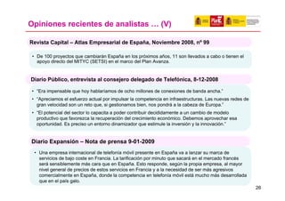 Opiniones recientes de analistas … (V)

Revista Capital – Atlas Empresarial de España, Noviembre 2008, nº 99

 • De 100 proyectos que cambiarán España en los próximos años, 11 son llevados a cabo o tienen el
   apoyo directo del MITYC (SETSI) en el marco del Plan Avanza.


Diario Público, entrevista al consejero delegado de Telefónica, 8-12-2008

 • “Era impensable que hoy hablaríamos de ocho millones de conexiones de banda ancha.”
 • “Apreciamos el esfuerzo actual por impulsar la competencia en infraestructuras. Las nuevas redes de
   gran velocidad son un reto que, si gestionamos bien, nos pondrá a la cabeza de Europa.”
 • “El potencial del sector lo capacita a poder contribuir decididamente a un cambio de modelo
   productivo que favorezca la recuperación del crecimiento económico. Debemos aprovechar esa
   oportunidad. Es preciso un entorno dinamizador que estimule la inversión y la innovación.”


Diario Expansión – Nota de prensa 9-01-2009
  • Una empresa internacional de telefonía móvil presente en España va a lanzar su marca de
    servicios de bajo coste en Francia. La tarificación por minuto que sacará en el mercado francés
    será sensiblemente más cara que en España. Esto responde, según la propia empresa, al mayor
    nivel general de precios de estos servicios en Francia y a la necesidad de ser más agresivos
    comercialmente en España, donde la competencia en telefonía móvil está mucho más desarrollada
    que en el país galo.
                                                                                                         26
 
