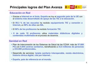 Principales logros del Plan Avanza
Educación en Red
  Gracias a Internet en el Aula, España es hoy el segundo país de la UE con
  el sistema más desarrollado de apoyo de las TIC a la educación.

  El 99,3 % de las escuelas ha recibido equipamiento TIC y conexión a
  Internet, un 98% de ellas con BA.

  El 90% de los profesores ha recibido formación TIC.

  6 de cada 10 profesores utiliza materiales didácticos digitales y
  contenidos multimedia en el proceso de docencia.

Sanidad en Red
  Plan de Interconexión de los Sistemas de Salud de las CCAA: más de 57.800
  PCs en 5.845 centros sanitarios, beneficiando a 33,4 millones de personas
  y 233.000 profesionales.

  Desarrollo de servicios: tarjeta sanitaria interoperable, receta electrónica,
  historia clínica digital, cita por Internet…

  España, país de referencia en el mundo.
                                                                                  6
 