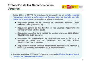 Protección de los Derechos de los
Usuarios

  • Desde 2004, el MITYC ha impulsado la aprobación de un amplio cuerpo
    normativo, pionero y referencia en Europa, que ha logrado un alto
    grado de protección a los usuarios de telecomunicaciones:
      • Regulación general de los servicios de tarificación adicional: Orden
        PRE/2410/2004 (julio de 2004)
      • Regulación general de los derechos de los usuarios: Reglamento del
        Servicio Universal (abril de 2005)
      • Regulación específica de la calidad de servicio: marzo de 2006 (Orden
        ITC/912/2006, de 29 de marzo)
      • Regulación del procedimiento de reclamaciones ante la SETSI y la
        atención al cliente por los operadores: abril de 2007 (Orden
        ITC/1030/2007, de 12 de abril)
      • Regulación de nuevos servicios de tarificación adicional: SMS Premium y
        líneas 905: febrero y diciembre de 2008, respectivamente


  • Además, en abril de 2005 el MITyC puso en marcha la Oficina de Atención al
   Usuario de Telecomunicaciones
                                                                                  8
 