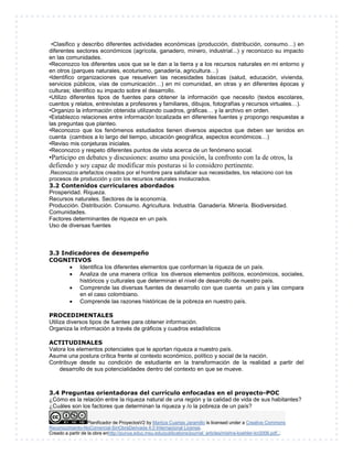 •Clasifico y describo diferentes actividades económicas (producción, distribución, consumo…) en 
diferentes sectores económicos (agrícola, ganadero, minero, industrial...) y reconozco su impacto 
en las comunidades. 
•Reconozco los diferentes usos que se le dan a la tierra y a los recursos naturales en mi entorno y 
en otros (parques naturales, ecoturismo, ganadería, agricultura…) 
•Identifico organizaciones que resuelven las necesidades básicas (salud, educación, vivienda, 
servicios públicos, vías de comunicación…) en mi comunidad, en otras y en diferentes épocas y 
culturas; identifico su impacto sobre el desarrollo. 
•Utilizo diferentes tipos de fuentes para obtener la información que necesito (textos escolares, 
cuentos y relatos, entrevistas a profesores y familiares, dibujos, fotografías y recursos virtuales…). 
•Organizo la información obtenida utilizando cuadros, gráficas… y la archivo en orden. 
•Establezco relaciones entre información localizada en diferentes fuentes y propongo respuestas a 
las preguntas que planteo. 
•Reconozco que los fenómenos estudiados tienen diversos aspectos que deben ser tenidos en 
cuenta (cambios a lo largo del tiempo, ubicación geográfica, aspectos económicos…) 
•Reviso mis conjeturas iniciales. 
•Reconozco y respeto diferentes puntos de vista acerca de un fenómeno social. 
•Participo en debates y discusiones: asumo una posición, la confronto con la de otros, la 
defiendo y soy capaz de modificar mis posturas si lo considero pertinente. 
.Reconozco artefactos creados por el hombre para satisfacer sus necesidades, los relaciono con los 
procesos de producción y con los recursos naturales involucrados. 
3.2 Contenidos curriculares abordados 
Prosperidad. Riqueza. 
Recursos naturales. Sectores de la economía. 
Producción. Distribución. Consumo. Agricultura. Industria. Ganadería. Minería. Biodiversidad. 
Comunidades. 
Factores determinantes de riqueza en un país. 
Uso de diversas fuentes 
3.3 Indicadores de desempeño 
COGNITIVOS 
 Identifica los diferentes elementos que conforman la riqueza de un país. 
 Analiza de una manera crítica los diversos elementos políticos, económicos, sociales, 
históricos y culturales que determinan el nivel de desarrollo de nuestro país. 
 Comprende las diversas fuentes de desarrollo con que cuenta un país y las compara 
en el caso colombiano. 
 Comprende las razones históricas de la pobreza en nuestro país. 
PROCEDIMENTALES 
Utiliza diversos tipos de fuentes para obtener información. 
Organiza la información a través de gráficos y cuadros estadísticos 
ACTITUDINALES 
Valora los elementos potenciales que le aportan riqueza a nuestro país. 
Asume una postura crítica frente al contexto económico, político y social de la nación. 
Contribuye desde su condición de estudiante en la transformación de la realidad a partir del 
desarrollo de sus potencialidades dentro del contexto en que se mueve. 
3.4 Preguntas orientadoras del currículo enfocadas en el proyecto-POC 
¿Cómo es la relación entre la riqueza natural de una región y la calidad de vida de sus habitantes? 
¿Cuáles son los factores que determinan la riqueza y /o la pobreza de un país? 
Planificador de ProyectosV2 by Maritza Cuartas Jaramillo is licensed under a Creative Commons 
Reconocimiento-NoComercial-SinObraDerivada 4.0 Internacional License. 
Creado a partir de la obra enhttp://punya.educ.msu.edu/publications/journal_articles/mishra-koehler-tcr2006.pdf... 
 