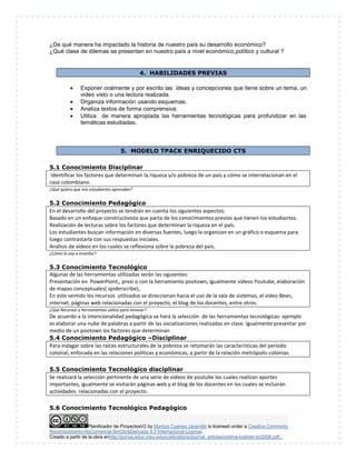 ¿De qué manera ha impactado la historia de nuestro país su desarrollo económico? 
¿Qué clase de dilemas se presentan en nuestro país a nivel económico,político y cultural ? 
4. HABILIDADES PREVIAS 
 Exponer oralmente y por escrito las ideas y concepciones que tiene sobre un tema, un 
video visto o una lectura realizada. 
 Organiza información usando esquemas. 
 Analiza textos de forma comprensiva. 
 Utiliza de manera apropiada las herramientas tecnológicas para profundizar en las 
temáticas estudiadas. 
5. MODELO TPACK ENRIQUECIDO CTS 
5.1 Conocimiento Disciplinar 
Identificar los factores que determinan la riqueza y/o pobreza de un país y cómo se interrelacionan en el 
caso colombiano. 
¿Qué quiero que mis estudiantes aprendan? 
5.2 Conocimiento Pedagógico 
En el desarrollo del proyecto se tendrán en cuenta los siguientes aspectos: 
Basado en un enfoque constructivista que parta de los conocimientos previos que tienen los estudiantes. 
Realización de lecturas sobre los factores que determinan la riqueza en el país. 
Los estudiantes buscan información en diversas fuentes, luego la organizan en un gráfico o esquema para 
luego contrastarla con sus respuestas iniciales. 
Análisis de videos en los cuales se reflexiona sobre la pobreza del país. 
¿Cómo lo voy a enseñar? 
5.3 Conocimiento Tecnológico 
Algunas de las herramientas utilizadas serán las siguientes: 
Presentación en PowerPoint,, prezi o con la herramienta pootown, igualmente videos Youtube, elaboración 
de mapas conceptuales( spiderscribe), 
En este sentido los recursos utilizados se direccionan hacia el uso de la sala de sistemas, el video Bean, 
internet, páginas web relacionadas con el proyecto, el blog de los docentes, entre otros. 
¿Qué Recursos y herramientas utilizo para innovar? 
De acuerdo a la intencionalidad pedagógica se hará la selección de las herramientas tecnológicas: ejemplo 
es elaborar una nube de palabras a partir de las socializaciones realizadas en clase. Igualmente presentar por 
medio de un pootown los factores que determinan 
5.4 Conocimiento Pedagógico –Disciplinar 
Para indagar sobre las raíces estructurales de la pobreza se retomarán las características del período 
colonial, enfocada en las relaciones políticas y económicas, a partir de la relación metrópolis-colonias. 
5.5 Conocimiento Tecnológico disciplinar 
Se realizará la selección pertinente de una serie de videos de youtube los cuales realizan aportes 
importantes, igualmente se visitarán páginas web y el blog de los docentes en los cuales se incluirán 
actividades relacionadas con el proyecto. 
5.6 Conocimiento Tecnológico Pedagógico 
Planificador de ProyectosV2 by Maritza Cuartas Jaramillo is licensed under a Creative Commons 
Reconocimiento-NoComercial-SinObraDerivada 4.0 Internacional License. 
Creado a partir de la obra enhttp://punya.educ.msu.edu/publications/journal_articles/mishra-koehler-tcr2006.pdf... 
 