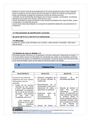Parte de un primer momento de sensibilización en el cual se aborda de manera crítica, mediante 
temas musicales el uso de nuestros recursos naturales.Lo anterior se conecta con la lectura de 
textos que presentan el peligro de amenaza de muchos de nuestros recursos. 
Haciendo uso de herramientas tecnológicas como el prezi,o poowton se precisarán los diversos 
elementos que inciden en la riqueza o pobreza de un país. 
A partir del análisis de videos se llevarán a cabo diversas actividades como sopa de letras, mapas 
conceptuales o el desarrollo de guías. 
A partir de las ideas desarrolladas en el proyecto los estudiantes elaborarán una presentación en 
PowerPoint 
7.2 Herramientas de planificación curricular 
Se parte del P.C.A y del D.P.C.A institucional 
7.3 Recursos 
Cuadernos, tablero, guías de trabajo, prezi, pootown, videos youtube, computador, video beam, 
blog de apoyo 
7.4 Gestión de aula en Modelo 1:1 
El proyecto guarda coherencia con la planeación curricular institucional. Implementar el modelo 1:1 
en el aula implica superar las dificultades de conectividad que existen en la actualidad y garantizar 
el cubrimiento de equipos a la totalidad de los estudiantes. Se planea dedicar dos horas semanales 
al uso de la tecnología, dentro de las clases de ciencias sociales y tecnología. 
8. EVALUACIÓN 
FORMATIVA 
DIAGNOSTICO DURANTE DESPUES 
Se parte de una evaluación 
diagnóstica que recoja algunos 
interrogantes como los 
siguientes: 
 Cuáles son los recursos 
naturales con que cuenta 
el país? ¿Qué problemas 
ambientales se presentan 
por el uso de los recursos 
naturales? ¿Qué necesita 
un país para ser 
considerado como rico?... 
:¿Qué entiendes por 
economía de un país? 
Cada estudiante 
escribe su conjetura 
 Ubicación cartográfica de 
los recursos naturales en 
nuestro país 
 Reconocimiento de la 
biodiversidad a partir de la 
observación de videos y 
elaboración de carteleras. 
 Explicación sobre los 
sectores de la 
economía(primario-secundario- 
terciario) 
 Lectura de textos- u 
 Valoración de las 
actividades ejecutadas. 
 Después de observar el 
video: "Por qué los 
colombianos somos 
pobres", se organizará una 
mesa redonda que aborde 
la temática desde la 
historia, geografía, política, 
sociología, sicología entre 
otros y produzca un escrito 
al final. Además se 
ubicarán los países en 
Planificador de ProyectosV2 by Maritza Cuartas Jaramillo is licensed under a Creative Commons 
8.1 
Reconocimiento-NoComercial-SinObraDerivada 4.0 Internacional License. 
Creado a partir de la obra enhttp://punya.educ.msu.edu/publications/journal_articles/mishra-koehler-tcr2006.pdf... 
 