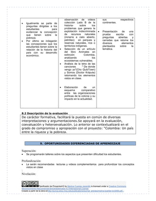  Igualmente se parte de 
preguntas dirigidas a los 
estudiantes para 
evidenciar la concepción 
que tienen sobre la 
pobreza. 
 Por último se indagarán 
las concepciones que los 
estudiantes tienen sobre la 
relación de la historia del 
país con su desarrollo 
económico. 
observación de videos 
colección Lado B de la 
historia- sobre los 
problemas que genera la 
explotación indiscriminada 
de recursos naturales 
(minería a cielo abierto, 
petróleo) en parques y 
reservas naturales, ríos o 
territorios indígenas. 
 Selección de un artículo 
del libro Animales en 
extinción Colombia, 
analizando los 
ecosistemas vulnerables. 
 Análisis de la letra de las 
canciones " De donde 
vengo yo"(Cho QuibTown) 
y Somos (Doctor Krápula) 
retomando los elementos 
vistos en clase. 
 Elaboración de un 
esquema comparativo 
entre las organizaciones 
políticas de la colonia y su 
impacto en la actualidad. 
sus respectivos 
continentes. 
 Presentación de una 
prueba escrita con 
preguntas abiertas y 
cerradas que retome los 
diversos elementos 
planteados sobre la 
temática. 
8.2 Descripción de la evaluación 
De carácter formativa, facilitará la puesta en común de diversas 
interpretaciones y argumentaciones.Se apoyará en la evaluación, 
coevaluación y heteroevaluación. Lo anterior se contextualizará en el 
grado de compromiso y apropiación con el proyecto: “Colombia: Un país 
entre la riqueza y la pobreza. 
9. OPORTUNIDADES DIFERENCIADAS DE APRENDIZAJE 
Superación: 
 Se programarán talleres sobre los aspectos que presenten dificultad los estudiantes. 
Profundización: 
 Le serán recomendadas lecturas y videos complementarios para profundizar los conceptos 
vistos en clase 
Planificador de ProyectosV2 by Maritza Cuartas Jaramillo is licensed under a Creative Commons 
: 
Nivelación: 
Reconocimiento-NoComercial-SinObraDerivada 4.0 Internacional License. 
Creado a partir de la obra enhttp://punya.educ.msu.edu/publications/journal_articles/mishra-koehler-tcr2006.pdf... 
 