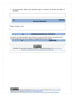  Se proporcionarán talleres para desarrollar según el momento del período que llegue el 
estudiante. 
10. PRODUC 
TOS DEL PROYECTO 
Blogs, Powtoon, Prezi. 
11. SISTEMATIZACIÓN DEL PROYECTO 
El espacio de sistematización será el blog, el cual permitirá mostrar las producciones 
de los estudiantes, así como realizar un seguimiento de los mismos. 
12. CREDITOS 
Colombia: Un país entre la riqueza y la pobreza. está distribuido bajo una Licencia Creative 
Commons Atribución-NoComercial-SinDerivar 4.0 Internacional. 
Planificador de ProyectosV2 by Maritza Cuartas Jaramillo is licensed under a Creative Commons 
Reconocimiento-NoComercial-SinObraDerivada 4.0 Internacional License. 
Creado a partir de la obra enhttp://punya.educ.msu.edu/publications/journal_articles/mishra-koehler-tcr2006.pdf... 
