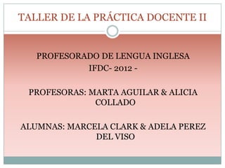 TALLER DE LA PRÁCTICA DOCENTE II

PROFESORADO DE LENGUA INGLESA
IFDC- 2012 PROFESORAS: MARTA AGUILAR & ALICIA
COLLADO
ALUMNAS: MARCELA CLARK & ADELA PEREZ
DEL VISO

 