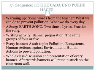 3rd Sequence: LO QUE CADA UNO PUEDE
HACER.
 Warming up: Some words from the teacher: What we






can do to prevent pollution. What we do every day.
A Song: EARTH SONG. Two times. Lyrics. Practice
the song.
Writing activity: Banner preparation. The same
groups of four or five.
Every banner: A sub-topic: Pollution. Ecosystems.
Human Actions against Environment. Human
Actions to prevent pollution.
Whole class discussion and presentation of every
banner. Afterwards banners will remain stuck on the
classroom wall.

 