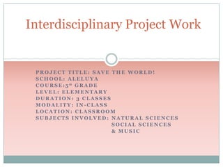 Interdisciplinary Project Work

PROJECT TITLE: SAVE THE WORLD!
SCHOOL: ALELUYA
COURSE:5º GRADE
LEVEL: ELEMENTARY
DURATION: 3 CLASSES
MODALITY: IN-CLASS
LOCATION: CLASSROOM
SUBJECTS INVOLVED: NATURAL SCIENCES
SOCIAL SCIENCES
& MUSIC

 
