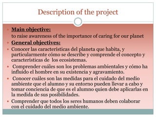 Description of the project
 Main objective:









to raise awareness of the importance of caring for our planet
General objectives:
Conocer las características del planeta que habita, y
particularmente cómo se describe y comprende el concepto y
características de los ecosistemas.
Comprender cuáles son los problemas ambientales y cómo ha
influido el hombre en su existencia y agravamiento.
Conocer cuáles son las medidas para el cuidado del medio
ambiente que el alumno y su entorno pueden llevar a cabo y
tomar conciencia de que es el alumno quien debe aplicarlas en
la medida de sus posibilidades.
Comprender que todos los seres humanos deben colaborar
con el cuidado del medio ambiente.

 