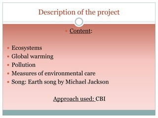 Description of the project
 Content:
 Ecosystems
 Global warming
 Pollution
 Measures of environmental care
 Song: Earth song by Michael Jackson

Approach used: CBI

 