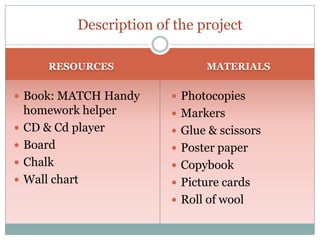 Description of the project
RESOURCES

 Book: MATCH Handy






homework helper
CD & Cd player
Board
Chalk
Wall chart

MATERIALS

 Photocopies
 Markers

 Glue & scissors
 Poster paper
 Copybook

 Picture cards
 Roll of wool

 