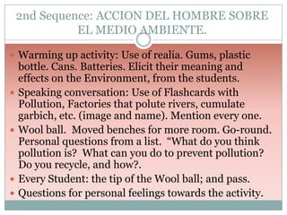 2nd Sequence: ACCION DEL HOMBRE SOBRE
EL MEDIO AMBIENTE.
 Warming up activity: Use of realia. Gums, plastic








bottle. Cans. Batteries. Elicit their meaning and
effects on the Environment, from the students.
Speaking conversation: Use of Flashcards with
Pollution, Factories that polute rivers, cumulate
garbich, etc. (image and name). Mention every one.
Wool ball. Moved benches for more room. Go-round.
Personal questions from a list. “What do you think
pollution is? What can you do to prevent pollution?
Do you recycle, and how?.
Every Student: the tip of the Wool ball; and pass.
Questions for personal feelings towards the activity.

 