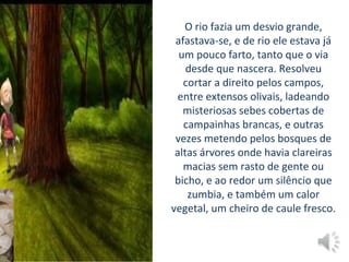 O rio fazia um desvio grande,
afastava-se, e de rio ele estava já
um pouco farto, tanto que o via
desde que nascera. Resolveu
cortar a direito pelos campos,
entre extensos olivais, ladeando
misteriosas sebes cobertas de
campainhas brancas, e outras
vezes metendo pelos bosques de
altas árvores onde havia clareiras
macias sem rasto de gente ou
bicho, e ao redor um silêncio que
zumbia, e também um calor
vegetal, um cheiro de caule fresco.
 